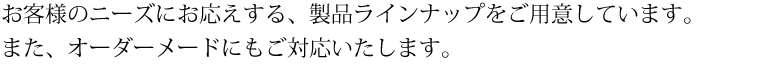 お客様のニーズにお応えする、製品ラインナップをご用意しています。また、オーダーメードにもご対応いたします。